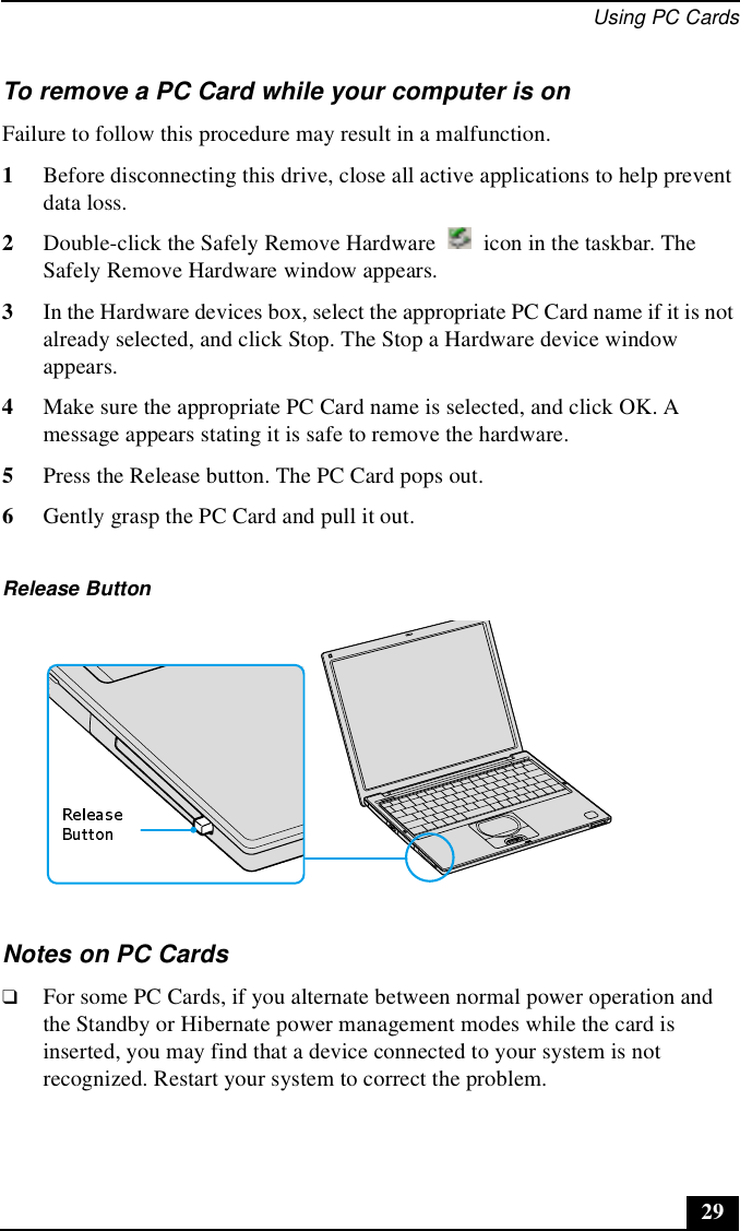 Using PC Cards29To remove a PC Card while your computer is onFailure to follow this procedure may result in a malfunction. 1Before disconnecting this drive, close all active applications to help prevent data loss.2Double-click the Safely Remove Hardware   icon in the taskbar. The Safely Remove Hardware window appears.3In the Hardware devices box, select the appropriate PC Card name if it is not already selected, and click Stop. The Stop a Hardware device window appears.4Make sure the appropriate PC Card name is selected, and click OK. A message appears stating it is safe to remove the hardware.5Press the Release button. The PC Card pops out.6Gently grasp the PC Card and pull it out.Notes on PC Cards❑For some PC Cards, if you alternate between normal power operation and the Standby or Hibernate power management modes while the card is inserted, you may find that a device connected to your system is not recognized. Restart your system to correct the problem.Release Button