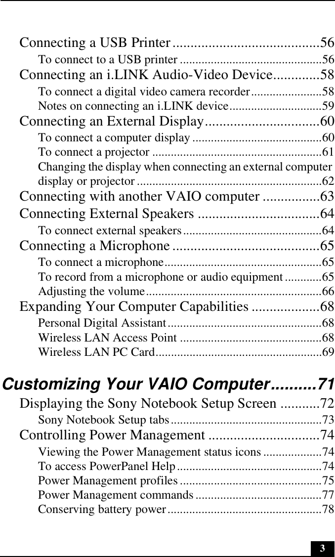 3Connecting a USB Printer.........................................56To connect to a USB printer ..............................................56Connecting an i.LINK Audio-Video Device.............58To connect a digital video camera recorder.......................58Notes on connecting an i.LINK device..............................59Connecting an External Display................................60To connect a computer display ..........................................60To connect a projector .......................................................61Changing the display when connecting an external computer display or projector ............................................................62Connecting with another VAIO computer ................63Connecting External Speakers ..................................64To connect external speakers.............................................64Connecting a Microphone .........................................65To connect a microphone...................................................65To record from a microphone or audio equipment............65Adjusting the volume.........................................................66Expanding Your Computer Capabilities ...................68Personal Digital Assistant..................................................68Wireless LAN Access Point ..............................................68Wireless LAN PC Card......................................................69Customizing Your VAIO Computer..........71Displaying the Sony Notebook Setup Screen ...........72Sony Notebook Setup tabs.................................................73Controlling Power Management ...............................74Viewing the Power Management status icons ...................74To access PowerPanel Help...............................................74Power Management profiles..............................................75Power Management commands .........................................77Conserving battery power..................................................78