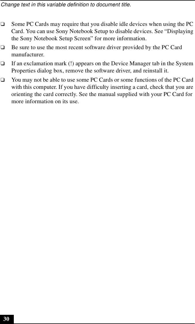 Change text in this variable definition to document title.30❑Some PC Cards may require that you disable idle devices when using the PC Card. You can use Sony Notebook Setup to disable devices. See “Displaying the Sony Notebook Setup Screen” for more information.❑Be sure to use the most recent software driver provided by the PC Card manufacturer.❑If an exclamation mark (!) appears on the Device Manager tab in the System Properties dialog box, remove the software driver, and reinstall it.❑You may not be able to use some PC Cards or some functions of the PC Card with this computer. If you have difficulty inserting a card, check that you are orienting the card correctly. See the manual supplied with your PC Card for more information on its use.