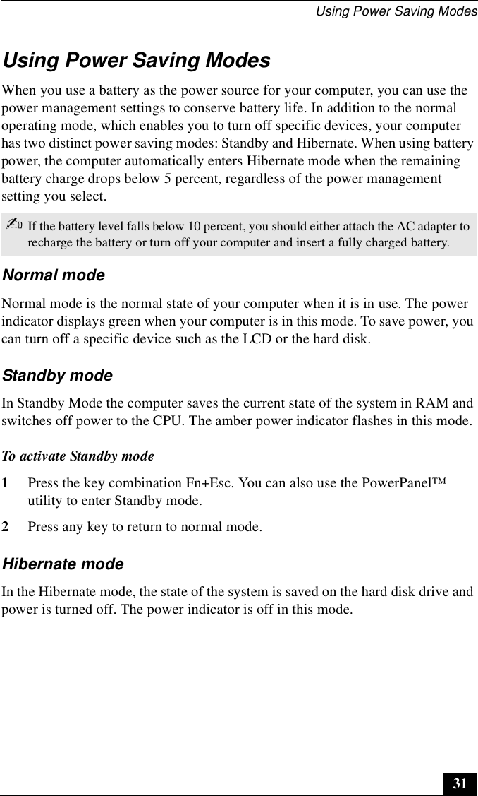 Using Power Saving Modes31Using Power Saving ModesWhen you use a battery as the power source for your computer, you can use the power management settings to conserve battery life. In addition to the normal operating mode, which enables you to turn off specific devices, your computer has two distinct power saving modes: Standby and Hibernate. When using battery power, the computer automatically enters Hibernate mode when the remaining battery charge drops below 5 percent, regardless of the power management setting you select.Normal modeNormal mode is the normal state of your computer when it is in use. The power indicator displays green when your computer is in this mode. To save power, you can turn off a specific device such as the LCD or the hard disk.Standby modeIn Standby Mode the computer saves the current state of the system in RAM and switches off power to the CPU. The amber power indicator flashes in this mode.To activate Standby mode1Press the key combination Fn+Esc. You can also use the PowerPanel™ utility to enter Standby mode.2Press any key to return to normal mode.Hibernate modeIn the Hibernate mode, the state of the system is saved on the hard disk drive and power is turned off. The power indicator is off in this mode. ✍If the battery level falls below 10 percent, you should either attach the AC adapter to recharge the battery or turn off your computer and insert a fully charged battery.