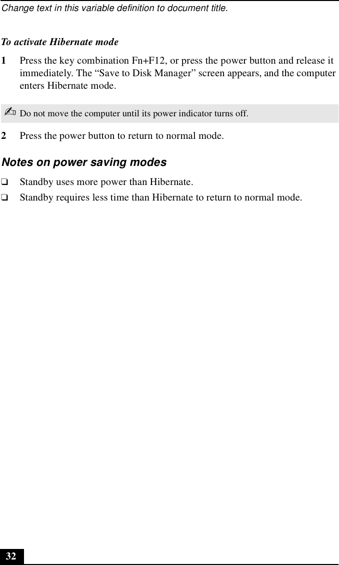 Change text in this variable definition to document title.32To activate Hibernate mode1Press the key combination Fn+F12, or press the power button and release it immediately. The “Save to Disk Manager” screen appears, and the computer enters Hibernate mode. 2Press the power button to return to normal mode.Notes on power saving modes❑Standby uses more power than Hibernate.❑Standby requires less time than Hibernate to return to normal mode.✍Do not move the computer until its power indicator turns off.