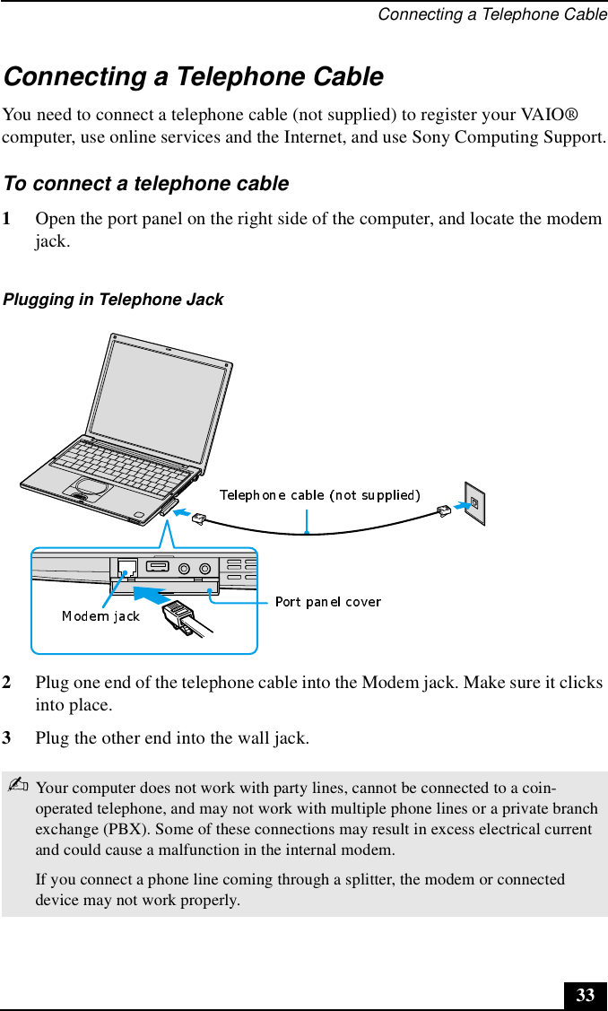 Connecting a Telephone Cable33Connecting a Telephone Cable You need to connect a telephone cable (not supplied) to register your VAIO® computer, use online services and the Internet, and use Sony Computing Support.To connect a telephone cable1Open the port panel on the right side of the computer, and locate the modem jack. 2Plug one end of the telephone cable into the Modem jack. Make sure it clicks into place.3Plug the other end into the wall jack.Plugging in Telephone Jack ✍Your computer does not work with party lines, cannot be connected to a coin-operated telephone, and may not work with multiple phone lines or a private branch exchange (PBX). Some of these connections may result in excess electrical current and could cause a malfunction in the internal modem.If you connect a phone line coming through a splitter, the modem or connected device may not work properly.