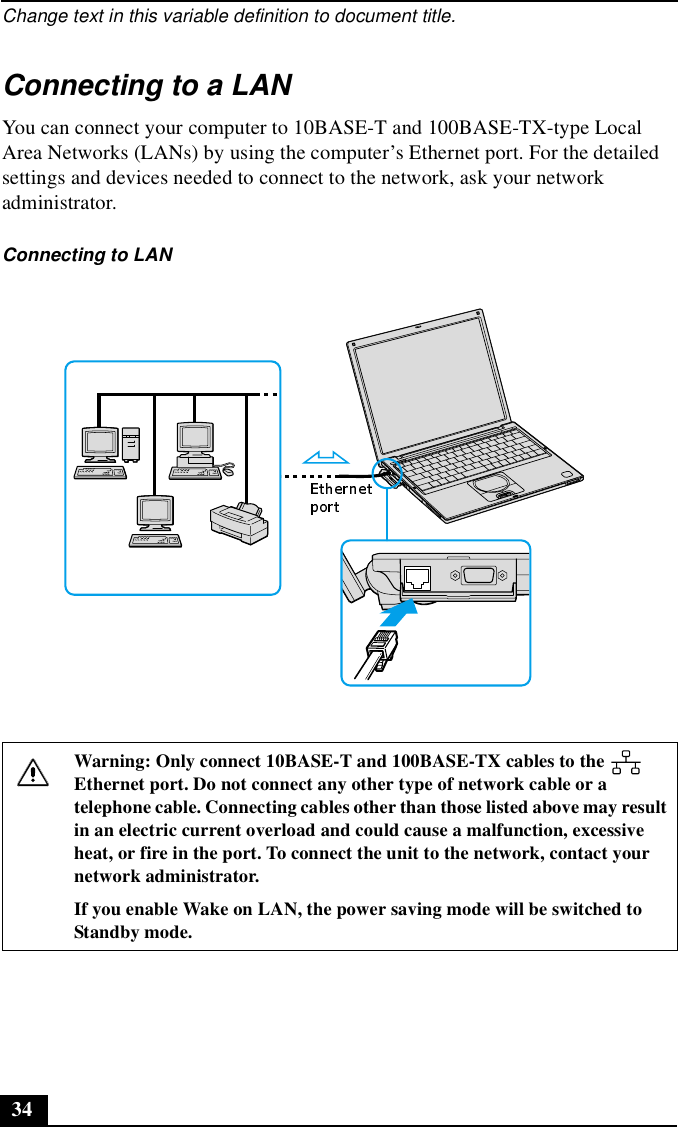Change text in this variable definition to document title.34Connecting to a LANYou can connect your computer to 10BASE-T and 100BASE-TX-type Local Area Networks (LANs) by using the computer’s Ethernet port. For the detailed settings and devices needed to connect to the network, ask your network administrator.Connecting to LANWarning: Only connect 10BASE-T and 100BASE-TX cables to the   Ethernet port. Do not connect any other type of network cable or a telephone cable. Connecting cables other than those listed above may result in an electric current overload and could cause a malfunction, excessive heat, or fire in the port. To connect the unit to the network, contact your network administrator.If you enable Wake on LAN, the power saving mode will be switched to Standby mode.