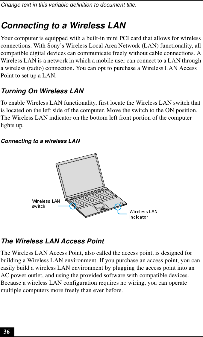 Change text in this variable definition to document title.36Connecting to a Wireless LANYour computer is equipped with a built-in mini PCI card that allows for wireless connections. With Sony’s Wireless Local Area Network (LAN) functionality, all compatible digital devices can communicate freely without cable connections. A Wireless LAN is a network in which a mobile user can connect to a LAN through a wireless (radio) connection. You can opt to purchase a Wireless LAN Access Point to set up a LAN.Turning On Wireless LAN To enable Wireless LAN functionality, first locate the Wireless LAN switch that is located on the left side of the computer. Move the switch to the ON position. The Wireless LAN indicator on the bottom left front portion of the computer lights up.The Wireless LAN Access PointThe Wireless LAN Access Point, also called the access point, is designed for building a Wireless LAN environment. If you purchase an access point, you can easily build a wireless LAN environment by plugging the access point into an AC power outlet, and using the provided software with compatible devices. Because a wireless LAN configuration requires no wiring, you can operate multiple computers more freely than ever before.Connecting to a wireless LAN