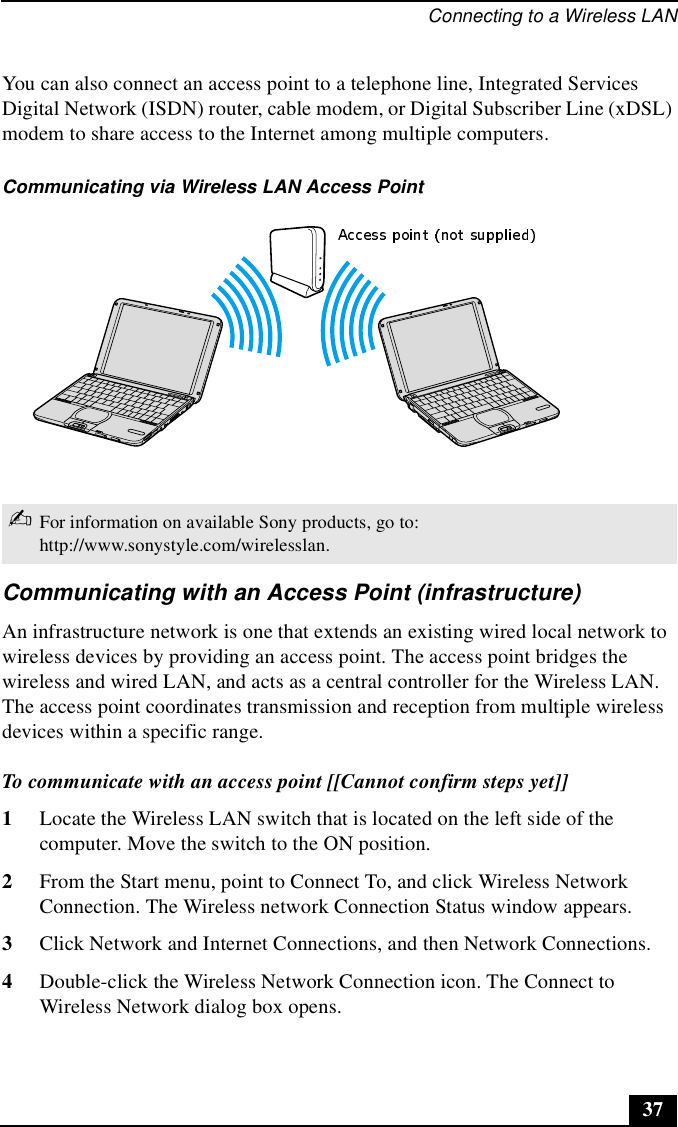 Connecting to a Wireless LAN37You can also connect an access point to a telephone line, Integrated Services Digital Network (ISDN) router, cable modem, or Digital Subscriber Line (xDSL) modem to share access to the Internet among multiple computers. Communicating with an Access Point (infrastructure)An infrastructure network is one that extends an existing wired local network to wireless devices by providing an access point. The access point bridges the wireless and wired LAN, and acts as a central controller for the Wireless LAN. The access point coordinates transmission and reception from multiple wireless devices within a specific range. To communicate with an access point [[Cannot confirm steps yet]]1Locate the Wireless LAN switch that is located on the left side of the computer. Move the switch to the ON position.2From the Start menu, point to Connect To, and click Wireless Network Connection. The Wireless network Connection Status window appears.3Click Network and Internet Connections, and then Network Connections.4Double-click the Wireless Network Connection icon. The Connect to Wireless Network dialog box opens.Communicating via Wireless LAN Access Point✍For information on available Sony products, go to: http://www.sonystyle.com/wirelesslan.