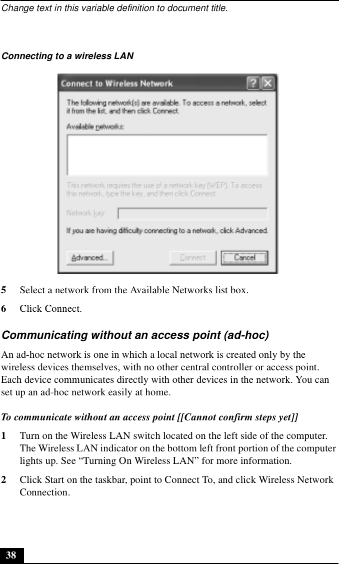 Change text in this variable definition to document title.385Select a network from the Available Networks list box. 6Click Connect.Communicating without an access point (ad-hoc)An ad-hoc network is one in which a local network is created only by the wireless devices themselves, with no other central controller or access point. Each device communicates directly with other devices in the network. You can set up an ad-hoc network easily at home. To communicate without an access point [[Cannot confirm steps yet]]1Turn on the Wireless LAN switch located on the left side of the computer. The Wireless LAN indicator on the bottom left front portion of the computer lights up. See “Turning On Wireless LAN” for more information.2Click Start on the taskbar, point to Connect To, and click Wireless Network Connection. Connecting to a wireless LAN