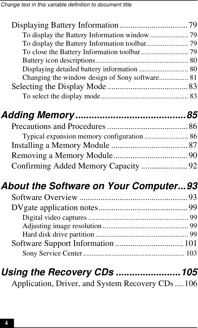 Change text in this variable definition to document title.4Displaying Battery Information................................79To display the Battery Information window..................... 79To display the Battery Information toolbar....................... 79To close the Battery Information toolbar.......................... 79Battery icon descriptions................................................... 80Displaying detailed battery information ........................... 80Changing the window design of Sony software................ 81Selecting the Display Mode......................................83To select the display mode................................................ 83Adding Memory.........................................85Precautions and Procedures ......................................86Typical expansion memory configuration ........................ 86Installing a Memory Module ....................................87Removing a Memory Module...................................90Confirming Added Memory Capacity......................92About the Software on Your Computer...93Software Overview ...................................................93DVgate application notes..........................................99Digital video captures ....................................................... 99Adjusting image resolution ............................................... 99Hard disk drive partition ................................................... 99Software Support Information ................................101Sony Service Center........................................................ 103Using the Recovery CDs ........................105Application, Driver, and System Recovery CDs ....106