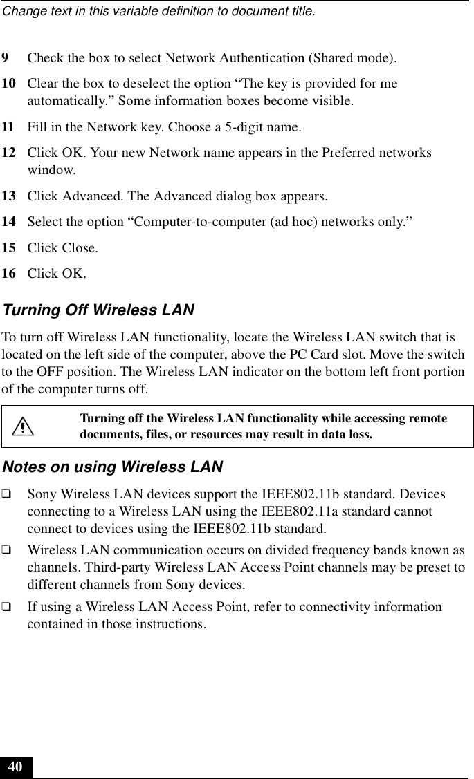 Change text in this variable definition to document title.409Check the box to select Network Authentication (Shared mode).10 Clear the box to deselect the option “The key is provided for me automatically.” Some information boxes become visible.11 Fill in the Network key. Choose a 5-digit name.12 Click OK. Your new Network name appears in the Preferred networks window. 13 Click Advanced. The Advanced dialog box appears.14 Select the option “Computer-to-computer (ad hoc) networks only.”15 Click Close.16 Click OK.Turning Off Wireless LAN To turn off Wireless LAN functionality, locate the Wireless LAN switch that is located on the left side of the computer, above the PC Card slot. Move the switch to the OFF position. The Wireless LAN indicator on the bottom left front portion of the computer turns off.Notes on using Wireless LAN❑Sony Wireless LAN devices support the IEEE802.11b standard. Devices connecting to a Wireless LAN using the IEEE802.11a standard cannot connect to devices using the IEEE802.11b standard.❑Wireless LAN communication occurs on divided frequency bands known as channels. Third-party Wireless LAN Access Point channels may be preset to different channels from Sony devices.❑If using a Wireless LAN Access Point, refer to connectivity information contained in those instructions.Turning off the Wireless LAN functionality while accessing remote documents, files, or resources may result in data loss.