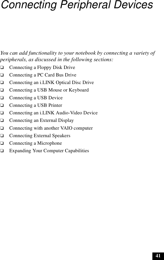41Connecting Peripheral DevicesYou can add functionality to your notebook by connecting a variety of peripherals, as discussed in the following sections:❑Connecting a Floppy Disk Drive❑Connecting a PC Card Bus Drive❑Connecting an i.LINK Optical Disc Drive❑Connecting a USB Mouse or Keyboard❑Connecting a USB Device❑Connecting a USB Printer❑Connecting an i.LINK Audio-Video Device❑Connecting an External Display❑Connecting with another VAIO computer❑Connecting External Speakers❑Connecting a Microphone❑Expanding Your Computer Capabilities