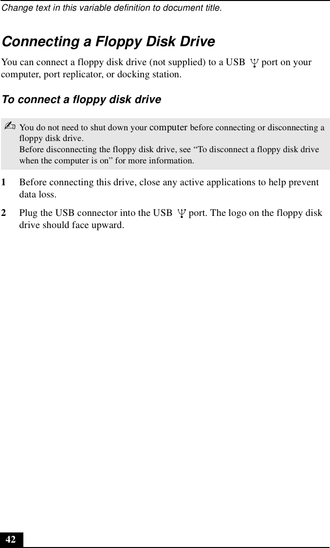Change text in this variable definition to document title.42Connecting a Floppy Disk DriveYou can connect a floppy disk drive (not supplied) to a USB   port on your computer, port replicator, or docking station.To connect a floppy disk drive1Before connecting this drive, close any active applications to help prevent data loss.2Plug the USB connector into the USB   port. The logo on the floppy disk drive should face upward.✍You do not need to shut down your computer before connecting or disconnecting a floppy disk drive.Before disconnecting the floppy disk drive, see “To disconnect a floppy disk drive when the computer is on” for more information.