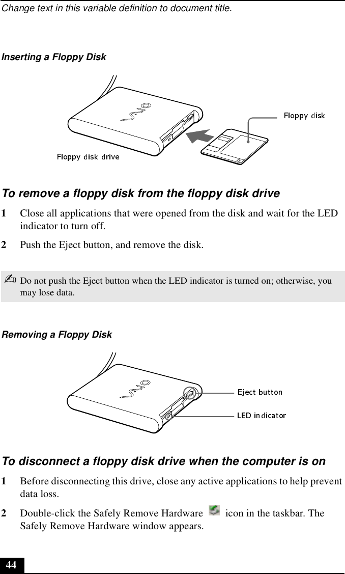 Change text in this variable definition to document title.44To remove a floppy disk from the floppy disk drive1Close all applications that were opened from the disk and wait for the LED indicator to turn off.2Push the Eject button, and remove the disk.To disconnect a floppy disk drive when the computer is on1Before disconnecting this drive, close any active applications to help prevent data loss.2Double-click the Safely Remove Hardware   icon in the taskbar. The Safely Remove Hardware window appears.Inserting a Floppy Disk✍Do not push the Eject button when the LED indicator is turned on; otherwise, you may lose data.Removing a Floppy Disk