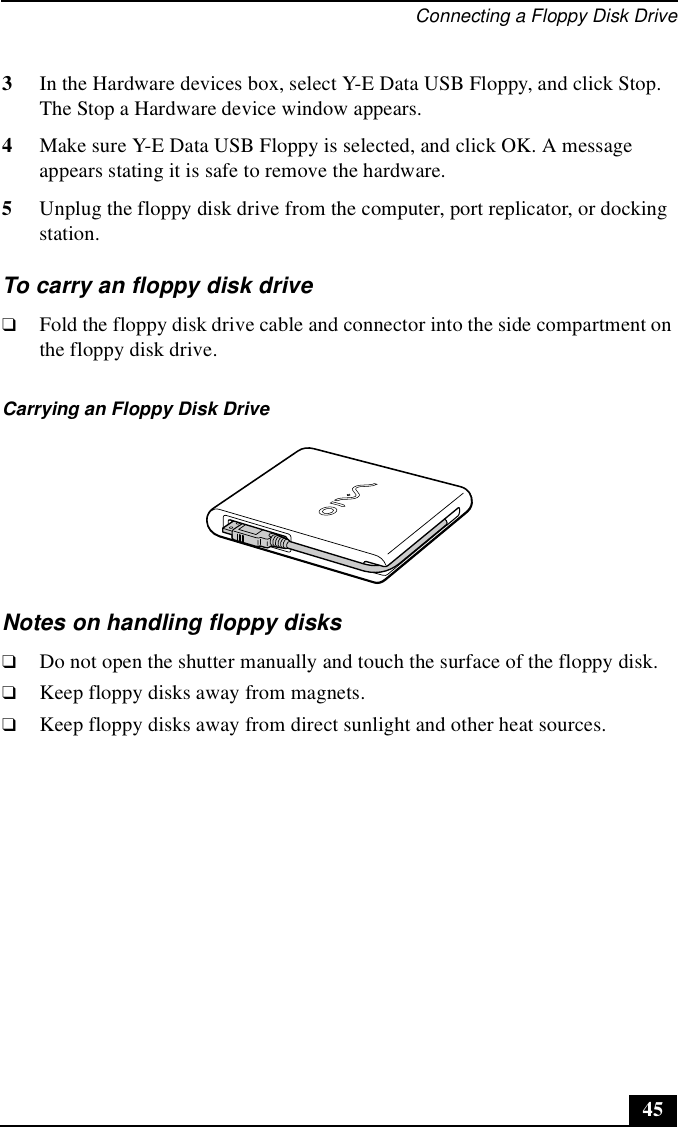 Connecting a Floppy Disk Drive453In the Hardware devices box, select Y-E Data USB Floppy, and click Stop. The Stop a Hardware device window appears.4Make sure Y-E Data USB Floppy is selected, and click OK. A message appears stating it is safe to remove the hardware.5Unplug the floppy disk drive from the computer, port replicator, or docking station.To carry an floppy disk drive❑Fold the floppy disk drive cable and connector into the side compartment on the floppy disk drive.Notes on handling floppy disks❑Do not open the shutter manually and touch the surface of the floppy disk.❑Keep floppy disks away from magnets.❑Keep floppy disks away from direct sunlight and other heat sources.Carrying an Floppy Disk Drive