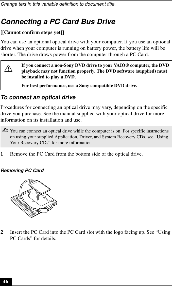 Change text in this variable definition to document title.46Connecting a PC Card Bus Drive[[Cannot confirm steps yet]]You can use an optional optical drive with your computer. If you use an optional drive when your computer is running on battery power, the battery life will be shorter. The drive draws power from the computer through a PC Card.To connect an optical driveProcedures for connecting an optical drive may vary, depending on the specific drive you purchase. See the manual supplied with your optical drive for more information on its installation and use.1Remove the PC Card from the bottom side of the optical drive.2Insert the PC Card into the PC Card slot with the logo facing up. See “Using PC Cards” for details.If you connect a non-Sony DVD drive to your VAIO® computer, the DVD playback may not function properly. The DVD software (supplied) must be installed to play a DVD.For best performance, use a Sony compatible DVD drive.✍You can connect an optical drive while the computer is on. For specific instructions on using your supplied Application, Driver, and System Recovery CDs, see “Using Your Recovery CDs” for more information.Removing PC Card