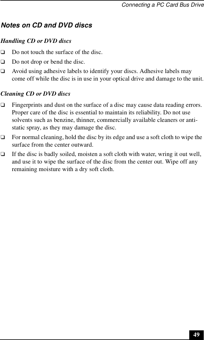 Connecting a PC Card Bus Drive49Notes on CD and DVD discsHandling CD or DVD discs❑Do not touch the surface of the disc.❑Do not drop or bend the disc.❑Avoid using adhesive labels to identify your discs. Adhesive labels may come off while the disc is in use in your optical drive and damage to the unit.Cleaning CD or DVD discs❑Fingerprints and dust on the surface of a disc may cause data reading errors. Proper care of the disc is essential to maintain its reliability. Do not use solvents such as benzine, thinner, commercially available cleaners or anti-static spray, as they may damage the disc.❑For normal cleaning, hold the disc by its edge and use a soft cloth to wipe the surface from the center outward.❑If the disc is badly soiled, moisten a soft cloth with water, wring it out well, and use it to wipe the surface of the disc from the center out. Wipe off any remaining moisture with a dry soft cloth.