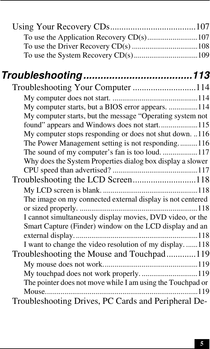 5Using Your Recovery CDs......................................107To use the Application Recovery CD(s)..........................107To use the Driver Recovery CD(s) ..................................108To use the System Recovery CD(s).................................109Troubleshooting......................................113Troubleshooting Your Computer ............................114My computer does not start. ............................................114My computer starts, but a BIOS error appears. ...............114My computer starts, but the message “Operating system not found” appears and Windows does not start....................115My computer stops responding or does not shut down. ..116The Power Management setting is not responding..........116The sound of my computer’s fan is too loud. ..................117Why does the System Properties dialog box display a slower CPU speed than advertised? ............................................117Troubleshooting the LCD Screen............................118My LCD screen is blank. .................................................118The image on my connected external display is not centered or sized properly. .............................................................118I cannot simultaneously display movies, DVD video, or the Smart Capture (Finder) window on the LCD display and an external display................................................................118I want to change the video resolution of my display. ......118Troubleshooting the Mouse and Touchpad.............119My mouse does not work.................................................119My touchpad does not work properly. .............................119The pointer does not move while I am using the Touchpad or Mouse...............................................................................119Troubleshooting Drives, PC Cards and Peripheral De-