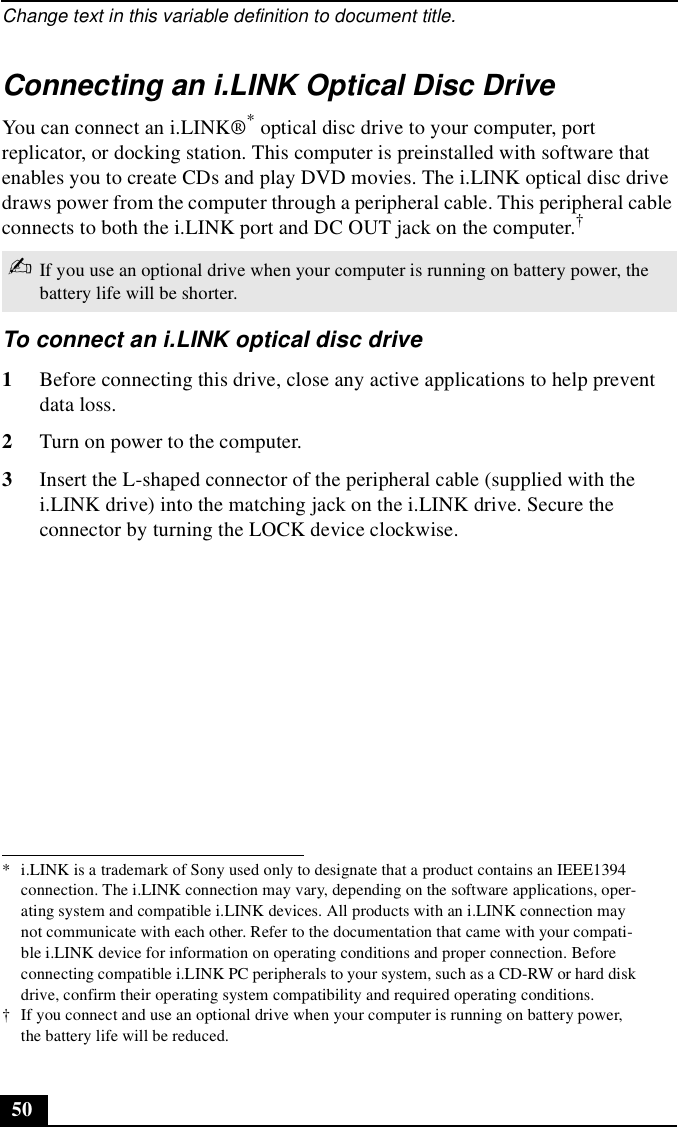 Change text in this variable definition to document title.50Connecting an i.LINK Optical Disc DriveYou can connect an i.LINK®* optical disc drive to your computer, port replicator, or docking station. This computer is preinstalled with software that enables you to create CDs and play DVD movies. The i.LINK optical disc drive draws power from the computer through a peripheral cable. This peripheral cable connects to both the i.LINK port and DC OUT jack on the computer.†To connect an i.LINK optical disc drive1Before connecting this drive, close any active applications to help prevent data loss.2Turn on power to the computer. 3Insert the L-shaped connector of the peripheral cable (supplied with the i.LINK drive) into the matching jack on the i.LINK drive. Secure the connector by turning the LOCK device clockwise.* i.LINK is a trademark of Sony used only to designate that a product contains an IEEE1394 connection. The i.LINK connection may vary, depending on the software applications, oper-ating system and compatible i.LINK devices. All products with an i.LINK connection may not communicate with each other. Refer to the documentation that came with your compati-ble i.LINK device for information on operating conditions and proper connection. Before connecting compatible i.LINK PC peripherals to your system, such as a CD-RW or hard disk drive, confirm their operating system compatibility and required operating conditions.† If you connect and use an optional drive when your computer is running on battery power, the battery life will be reduced. ✍If you use an optional drive when your computer is running on battery power, the battery life will be shorter.