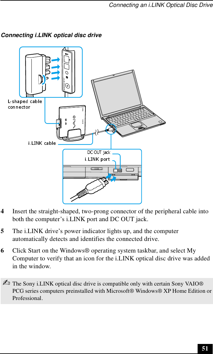 Connecting an i.LINK Optical Disc Drive514Insert the straight-shaped, two-prong connector of the peripheral cable into both the computer’s i.LINK port and DC OUT jack.5The i.LINK drive’s power indicator lights up, and the computer automatically detects and identifies the connected drive.6Click Start on the Windows® operating system taskbar, and select My Computer to verify that an icon for the i.LINK optical disc drive was added in the window.Connecting i.LINK optical disc drive✍The Sony i.LINK optical disc drive is compatible only with certain Sony VAIO® PCG series computers preinstalled with Microsoft® Windows® XP Home Edition or Professional.