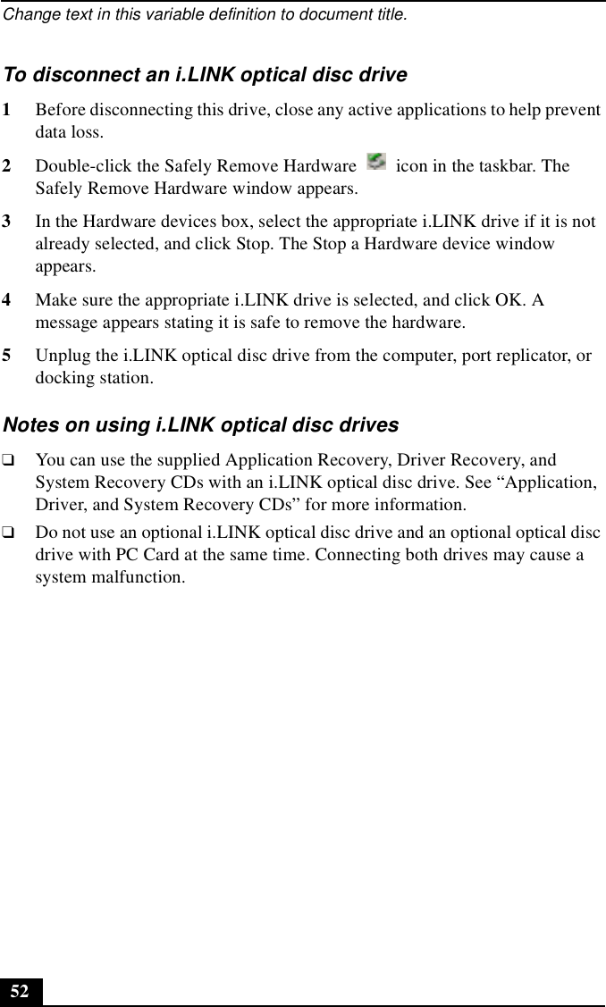 Change text in this variable definition to document title.52To disconnect an i.LINK optical disc drive1Before disconnecting this drive, close any active applications to help prevent data loss.2Double-click the Safely Remove Hardware   icon in the taskbar. The Safely Remove Hardware window appears.3In the Hardware devices box, select the appropriate i.LINK drive if it is not already selected, and click Stop. The Stop a Hardware device window appears.4Make sure the appropriate i.LINK drive is selected, and click OK. A message appears stating it is safe to remove the hardware.5Unplug the i.LINK optical disc drive from the computer, port replicator, or docking station.Notes on using i.LINK optical disc drives❑You can use the supplied Application Recovery, Driver Recovery, and System Recovery CDs with an i.LINK optical disc drive. See “Application, Driver, and System Recovery CDs” for more information.❑Do not use an optional i.LINK optical disc drive and an optional optical disc drive with PC Card at the same time. Connecting both drives may cause a system malfunction. 