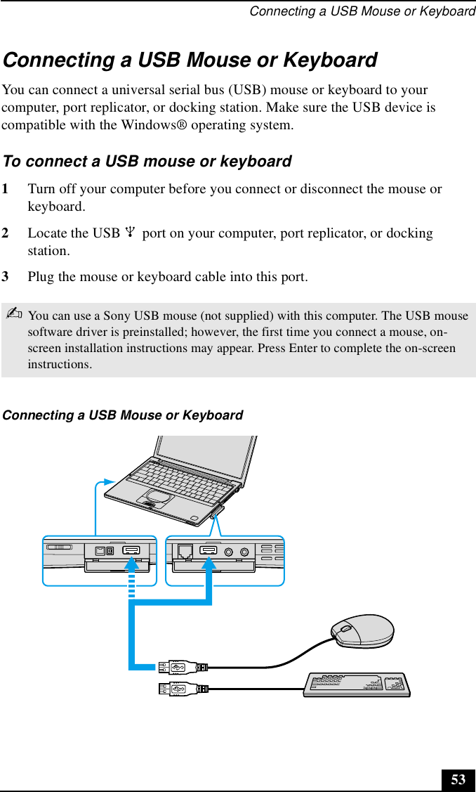 Connecting a USB Mouse or Keyboard53Connecting a USB Mouse or KeyboardYou can connect a universal serial bus (USB) mouse or keyboard to your computer, port replicator, or docking station. Make sure the USB device is compatible with the Windows® operating system.To connect a USB mouse or keyboard1Turn off your computer before you connect or disconnect the mouse or keyboard.2Locate the USB   port on your computer, port replicator, or docking station.3Plug the mouse or keyboard cable into this port.✍You can use a Sony USB mouse (not supplied) with this computer. The USB mouse software driver is preinstalled; however, the first time you connect a mouse, on-screen installation instructions may appear. Press Enter to complete the on-screen instructions.Connecting a USB Mouse or Keyboard