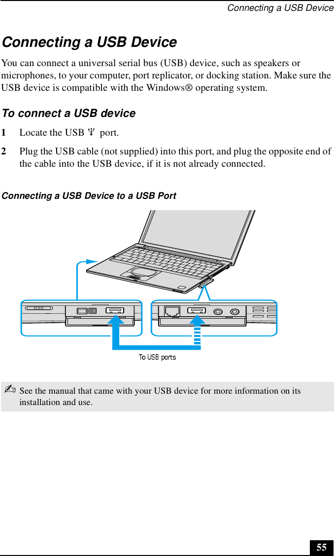 Connecting a USB Device55Connecting a USB DeviceYou can connect a universal serial bus (USB) device, such as speakers or microphones, to your computer, port replicator, or docking station. Make sure the USB device is compatible with the Windows® operating system.To connect a USB device 1Locate the USB   port.2Plug the USB cable (not supplied) into this port, and plug the opposite end of the cable into the USB device, if it is not already connected.Connecting a USB Device to a USB Port✍See the manual that came with your USB device for more information on its installation and use.