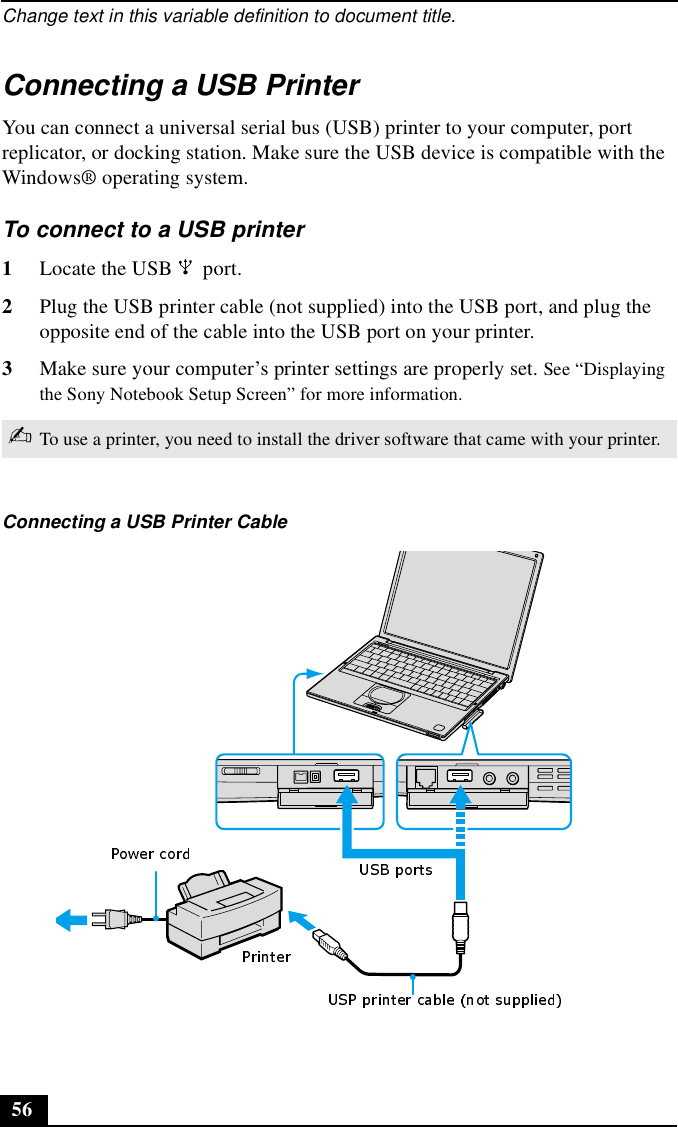 Change text in this variable definition to document title.56Connecting a USB PrinterYou can connect a universal serial bus (USB) printer to your computer, port replicator, or docking station. Make sure the USB device is compatible with the Windows® operating system.To connect to a USB printer 1Locate the USB   port.2Plug the USB printer cable (not supplied) into the USB port, and plug the opposite end of the cable into the USB port on your printer.3Make sure your computer’s printer settings are properly set. See “Displaying the Sony Notebook Setup Screen” for more information.✍To use a printer, you need to install the driver software that came with your printer.Connecting a USB Printer Cable