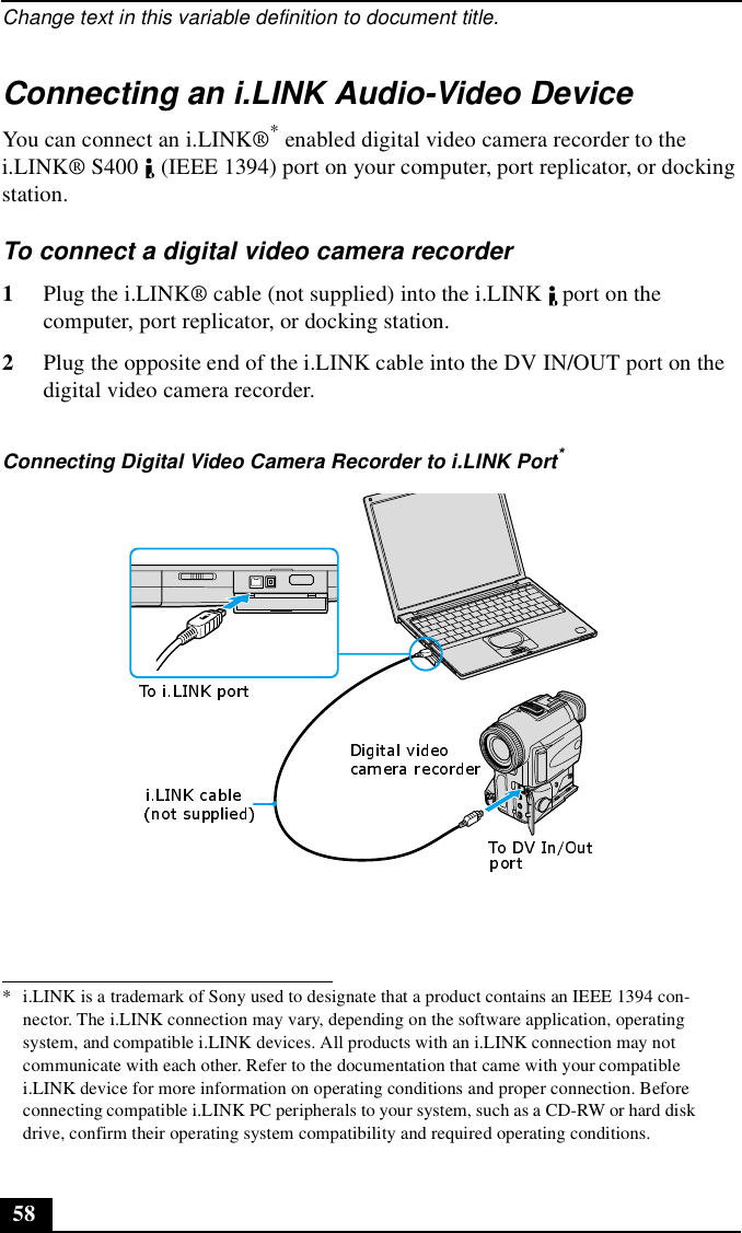 Change text in this variable definition to document title.58Connecting an i.LINK Audio-Video DeviceYou can connect an i.LINK®* enabled digital video camera recorder to the i.LINK® S400   (IEEE 1394) port on your computer, port replicator, or docking station.To connect a digital video camera recorder1Plug the i.LINK® cable (not supplied) into the i.LINK   port on the computer, port replicator, or docking station.2Plug the opposite end of the i.LINK cable into the DV IN/OUT port on the digital video camera recorder.* i.LINK is a trademark of Sony used to designate that a product contains an IEEE 1394 con-nector. The i.LINK connection may vary, depending on the software application, operating system, and compatible i.LINK devices. All products with an i.LINK connection may not communicate with each other. Refer to the documentation that came with your compatible i.LINK device for more information on operating conditions and proper connection. Before connecting compatible i.LINK PC peripherals to your system, such as a CD-RW or hard disk drive, confirm their operating system compatibility and required operating conditions.Connecting Digital Video Camera Recorder to i.LINK Port*