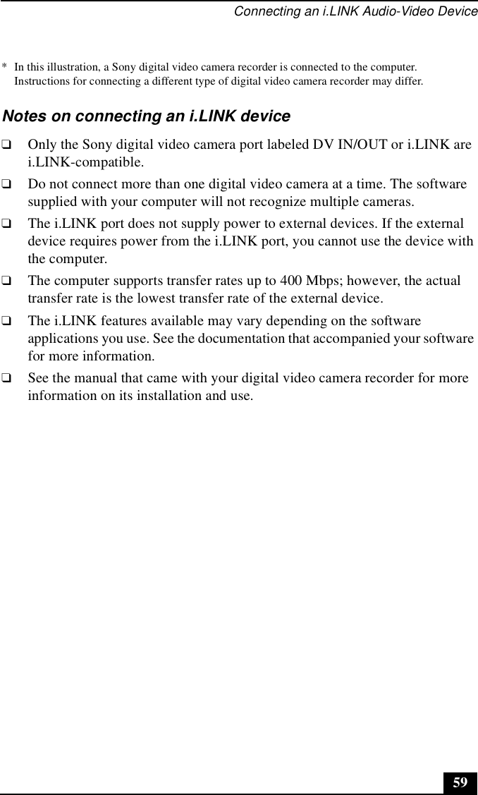 Connecting an i.LINK Audio-Video Device59Notes on connecting an i.LINK device❑Only the Sony digital video camera port labeled DV IN/OUT or i.LINK are i.LINK-compatible.❑Do not connect more than one digital video camera at a time. The software supplied with your computer will not recognize multiple cameras.❑The i.LINK port does not supply power to external devices. If the external device requires power from the i.LINK port, you cannot use the device with the computer.❑The computer supports transfer rates up to 400 Mbps; however, the actual transfer rate is the lowest transfer rate of the external device.❑The i.LINK features available may vary depending on the software applications you use. See the documentation that accompanied your software for more information.❑See the manual that came with your digital video camera recorder for more information on its installation and use.* In this illustration, a Sony digital video camera recorder is connected to the computer. Instructions for connecting a different type of digital video camera recorder may differ.