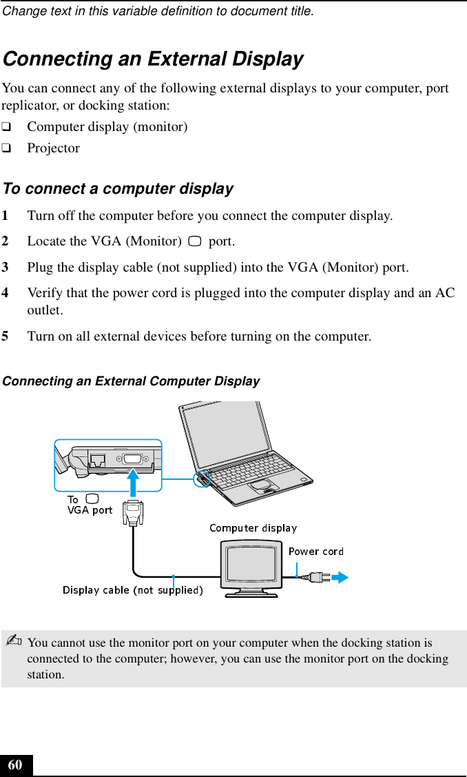 Change text in this variable definition to document title.60Connecting an External DisplayYou can connect any of the following external displays to your computer, port replicator, or docking station: ❑Computer display (monitor)❑ProjectorTo connect a computer display 1Turn off the computer before you connect the computer display.2Locate the VGA (Monitor)   port. 3Plug the display cable (not supplied) into the VGA (Monitor) port. 4Verify that the power cord is plugged into the computer display and an AC outlet.5Turn on all external devices before turning on the computer.Connecting an External Computer Display ✍You cannot use the monitor port on your computer when the docking station is connected to the computer; however, you can use the monitor port on the docking station.