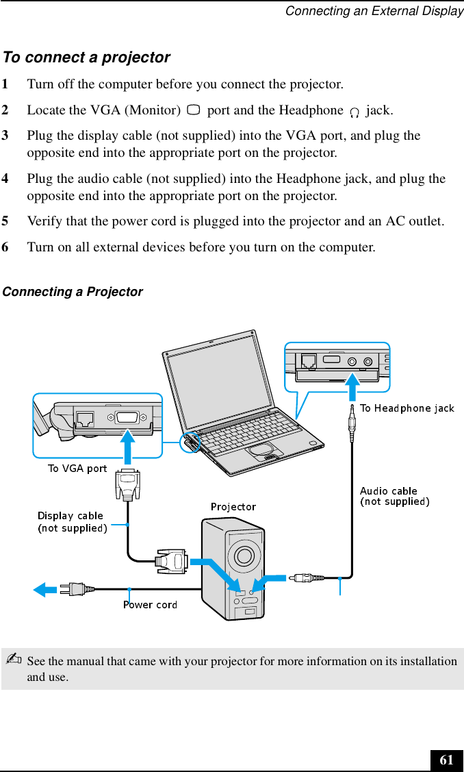 Connecting an External Display61To connect a projector 1Turn off the computer before you connect the projector.2Locate the VGA (Monitor)   port and the Headphone   jack. 3Plug the display cable (not supplied) into the VGA port, and plug the opposite end into the appropriate port on the projector.4Plug the audio cable (not supplied) into the Headphone jack, and plug the opposite end into the appropriate port on the projector. 5Verify that the power cord is plugged into the projector and an AC outlet.6Turn on all external devices before you turn on the computer.Connecting a Projector ✍See the manual that came with your projector for more information on its installation and use.