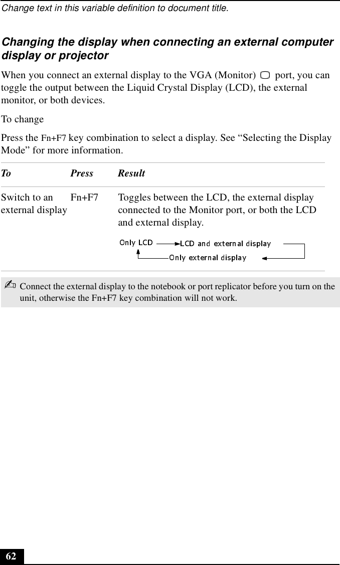 Change text in this variable definition to document title.62Changing the display when connecting an external computer display or projectorWhen you connect an external display to the VGA (Monitor)   port, you can toggle the output between the Liquid Crystal Display (LCD), the external monitor, or both devices.To changePress the Fn+F7 key combination to select a display. See “Selecting the Display Mode” for more information.To Press ResultSwitch to an external displayFn+F7 Toggles between the LCD, the external display connected to the Monitor port, or both the LCD and external display.✍Connect the external display to the notebook or port replicator before you turn on the unit, otherwise the Fn+F7 key combination will not work.