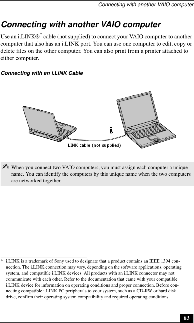 Connecting with another VAIO computer63Connecting with another VAIO computerUse an i.LINK®* cable (not supplied) to connect your VAIO computer to another computer that also has an i.LINK port. You can use one computer to edit, copy or delete files on the other computer. You can also print from a printer attached to either computer. * i.LINK is a trademark of Sony used to designate that a product contains an IEEE 1394 con-nection. The i.LINK connection may vary, depending on the software applications, operating system, and compatible i.LINK devices. All products with an i.LINK connector may not communicate with each other. Refer to the documentation that came with your compatible i.LINK device for information on operating conditions and proper connection. Before con-necting compatible i.LINK PC peripherals to your system, such as a CD-RW or hard disk drive, confirm their operating system compatibility and required operating conditions.Connecting with an i.LINK Cable✍When you connect two VAIO computers, you must assign each computer a unique name. You can identify the computers by this unique name when the two computers are networked together.