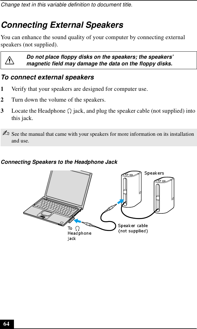 Change text in this variable definition to document title.64Connecting External SpeakersYou can enhance the sound quality of your computer by connecting external speakers (not supplied).To connect external speakers1Verify that your speakers are designed for computer use.2Turn down the volume of the speakers.3Locate the Headphone   jack, and plug the speaker cable (not supplied) into this jack. Do not place floppy disks on the speakers; the speakers’ magnetic field may damage the data on the floppy disks.✍See the manual that came with your speakers for more information on its installation and use.Connecting Speakers to the Headphone Jack