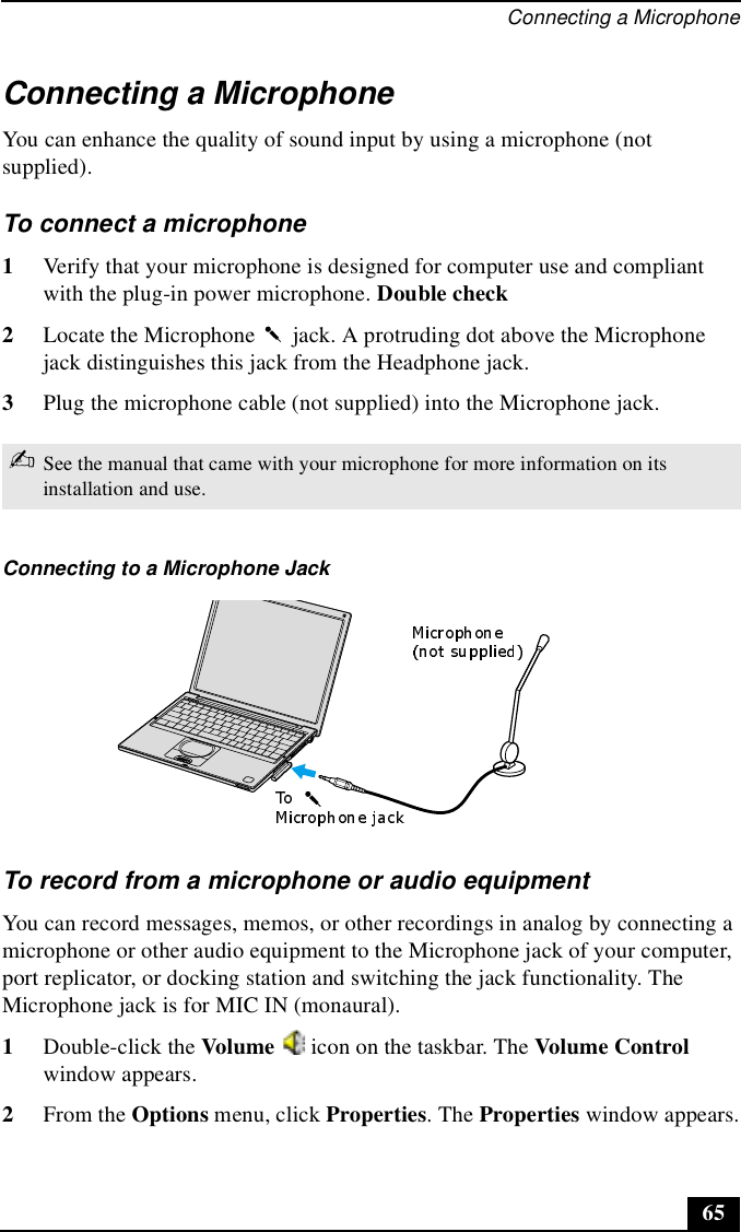 Connecting a Microphone65Connecting a MicrophoneYou can enhance the quality of sound input by using a microphone (not supplied).To connect a microphone1Verify that your microphone is designed for computer use and compliant with the plug-in power microphone. Double check2Locate the Microphone   jack. A protruding dot above the Microphone jack distinguishes this jack from the Headphone jack. 3Plug the microphone cable (not supplied) into the Microphone jack.To record from a microphone or audio equipmentYou can record messages, memos, or other recordings in analog by connecting a microphone or other audio equipment to the Microphone jack of your computer, port replicator, or docking station and switching the jack functionality. The Microphone jack is for MIC IN (monaural).1Double-click the Volume   icon on the taskbar. The Volume Control window appears. 2From the Options menu, click Properties. The Properties window appears.✍See the manual that came with your microphone for more information on its installation and use.Connecting to a Microphone Jack