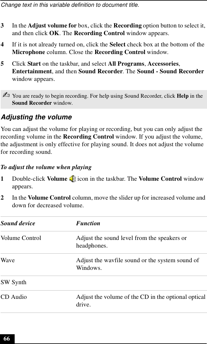 Change text in this variable definition to document title.663In the Adjust volume for box, click the Recording option button to select it, and then click OK. The Recording Control window appears.4If it is not already turned on, click the Select check box at the bottom of the Microphone column. Close the Recording Control window.5Click Start on the taskbar, and select All Programs, Accessories, Entertainment, and then Sound Recorder. The Sound - Sound Recorder window appears.Adjusting the volumeYou can adjust the volume for playing or recording, but you can only adjust the recording volume in the Recording Control window. If you adjust the volume, the adjustment is only effective for playing sound. It does not adjust the volume for recording sound.To adjust the volume when playing 1Double-click Volume   icon in the taskbar. The Volume Control window appears.2In the Volume Control column, move the slider up for increased volume and down for decreased volume.✍You are ready to begin recording. For help using Sound Recorder, click Help in the Sound Recorder window.Sound device FunctionVolume Control Adjust the sound level from the speakers or headphones.Wave Adjust the wavfile sound or the system sound of Windows.SW SynthCD Audio Adjust the volume of the CD in the optional optical drive.