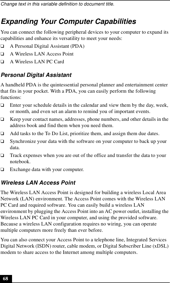 Change text in this variable definition to document title.68Expanding Your Computer CapabilitiesYou can connect the following peripheral devices to your computer to expand its capabilities and enhance its versatility to meet your needs:❑A Personal Digital Assistant (PDA)❑A Wireless LAN Access Point❑A Wireless LAN PC CardPersonal Digital AssistantA handheld PDA is the quintessential personal planner and entertainment center that fits in your pocket. With a PDA, you can easily perform the following functions:❑Enter your schedule details in the calendar and view them by the day, week, or month, and even set an alarm to remind you of important events.❑Keep your contact names, addresses, phone numbers, and other details in the address book and find them when you need them.❑Add tasks to the To Do List, prioritize them, and assign them due dates.❑Synchronize your data with the software on your computer to back up your data.❑Track expenses when you are out of the office and transfer the data to your notebook.❑Exchange data with your computer.Wireless LAN Access PointThe Wireless LAN Access Point is designed for building a wireless Local Area Network (LAN) environment. The Access Point comes with the Wireless LAN PC Card and required software. You can easily build a wireless LAN environment by plugging the Access Point into an AC power outlet, installing the Wireless LAN PC Card in your computer, and using the provided software. Because a wireless LAN configuration requires no wiring, you can operate multiple computers more freely than ever before.You can also connect your Access Point to a telephone line, Integrated Services Digital Network (ISDN) router, cable modem, or Digital Subscriber Line (xDSL) modem to share access to the Internet among multiple computers. 