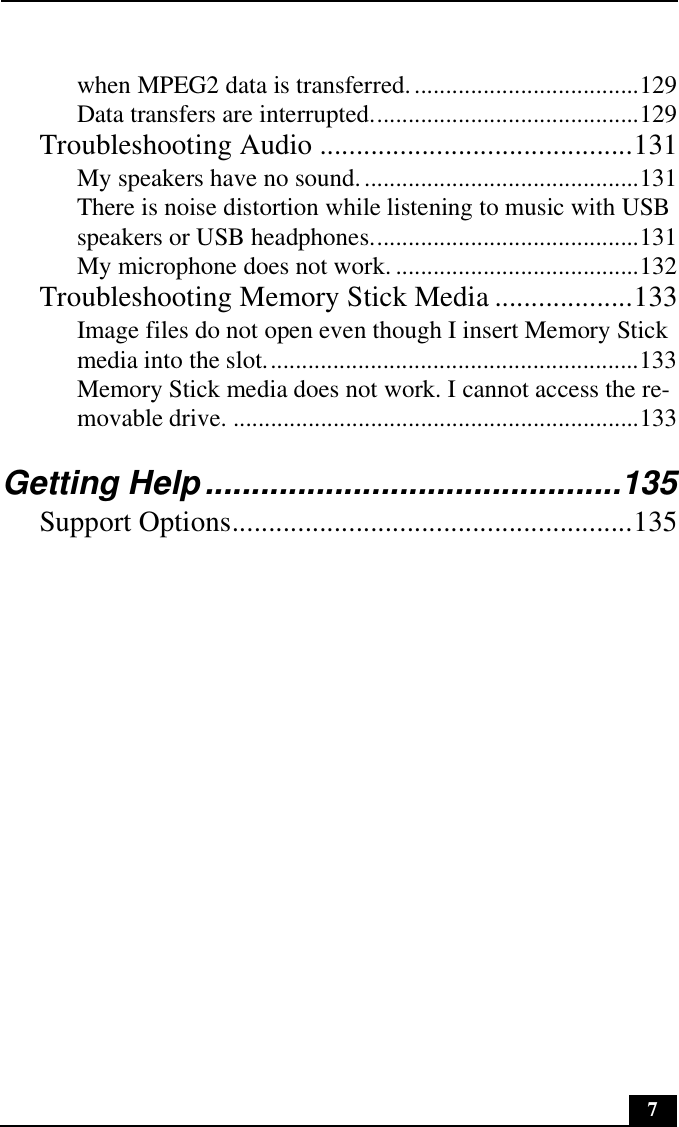 7when MPEG2 data is transferred.....................................129Data transfers are interrupted...........................................129Troubleshooting Audio ...........................................131My speakers have no sound.............................................131There is noise distortion while listening to music with USB speakers or USB headphones...........................................131My microphone does not work. .......................................132Troubleshooting Memory Stick Media ...................133Image files do not open even though I insert Memory Stick media into the slot............................................................133Memory Stick media does not work. I cannot access the re-movable drive. .................................................................133Getting Help.............................................135Support Options.......................................................135