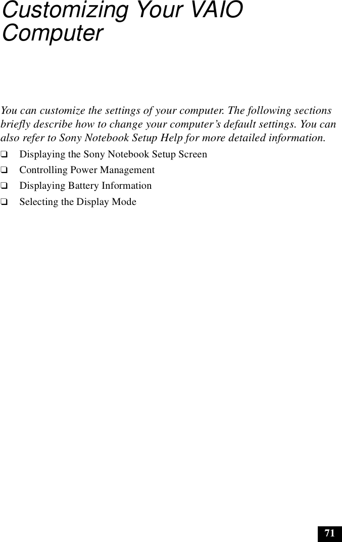 71Customizing Your VAIO ComputerYou can customize the settings of your computer. The following sections briefly describe how to change your computer’s default settings. You can also refer to Sony Notebook Setup Help for more detailed information.❑Displaying the Sony Notebook Setup Screen❑Controlling Power Management❑Displaying Battery Information❑Selecting the Display Mode