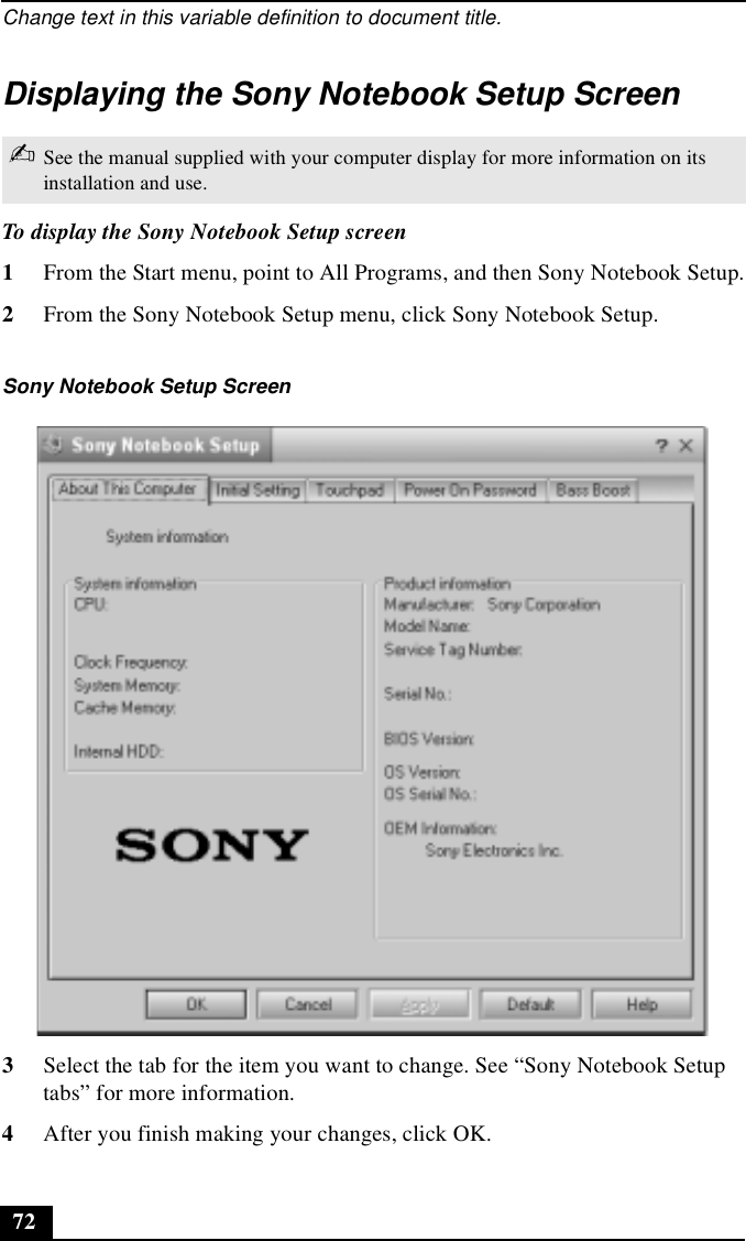 Change text in this variable definition to document title.72Displaying the Sony Notebook Setup ScreenTo display the Sony Notebook Setup screen1From the Start menu, point to All Programs, and then Sony Notebook Setup.2From the Sony Notebook Setup menu, click Sony Notebook Setup.3Select the tab for the item you want to change. See “Sony Notebook Setup tabs” for more information.4After you finish making your changes, click OK.✍See the manual supplied with your computer display for more information on its installation and use.Sony Notebook Setup Screen