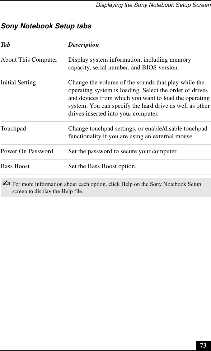 Displaying the Sony Notebook Setup Screen73Sony Notebook Setup tabsTab DescriptionAbout This Computer Display system information, including memory capacity, serial number, and BIOS version.Initial Setting Change the volume of the sounds that play while the operating system is loading. Select the order of drives and devices from which you want to load the operating system. You can specify the hard drive as well as other drives inserted into your computer.Touchpad Change touchpad settings, or enable/disable touchpad functionality if you are using an external mouse.Power On Password Set the password to secure your computer.Bass Boost Set the Bass Boost option.✍For more information about each option, click Help on the Sony Notebook Setup screen to display the Help file.