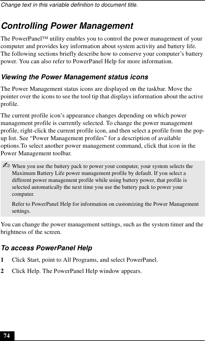 Change text in this variable definition to document title.74Controlling Power ManagementThe PowerPanel™ utility enables you to control the power management of your computer and provides key information about system activity and battery life. The following sections briefly describe how to conserve your computer’s battery power. You can also refer to PowerPanel Help for more information. Viewing the Power Management status iconsThe Power Management status icons are displayed on the taskbar. Move the pointer over the icons to see the tool tip that displays information about the active profile. The current profile icon’s appearance changes depending on which power management profile is currently selected. To change the power management profile, right-click the current profile icon, and then select a profile from the pop-up list. See “Power Management profiles” for a description of available options.To select another power management command, click that icon in the Power Management toolbar.You can change the power management settings, such as the system timer and the brightness of the screen.To access PowerPanel Help1Click Start, point to All Programs, and select PowerPanel.2Click Help. The PowerPanel Help window appears.✍When you use the battery pack to power your computer, your system selects the Maximum Battery Life power management profile by default. If you select a different power management profile while using battery power, that profile is selected automatically the next time you use the battery pack to power your computer.Refer to PowerPanel Help for information on customizing the Power Management settings.