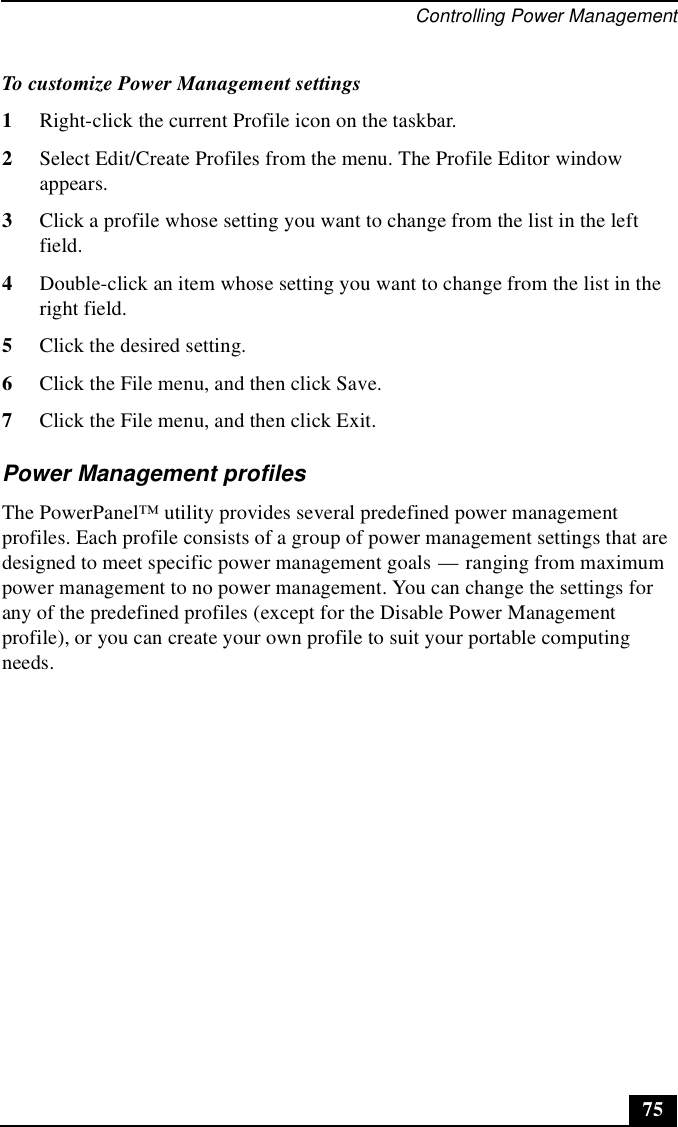 Controlling Power Management75To customize Power Management settings1Right-click the current Profile icon on the taskbar.2Select Edit/Create Profiles from the menu. The Profile Editor window appears.3Click a profile whose setting you want to change from the list in the left field.4Double-click an item whose setting you want to change from the list in the right field.5Click the desired setting.6Click the File menu, and then click Save.7Click the File menu, and then click Exit.Power Management profilesThe PowerPanel™ utility provides several predefined power management profiles. Each profile consists of a group of power management settings that are designed to meet specific power management goals — ranging from maximum power management to no power management. You can change the settings for any of the predefined profiles (except for the Disable Power Management profile), or you can create your own profile to suit your portable computing needs. 