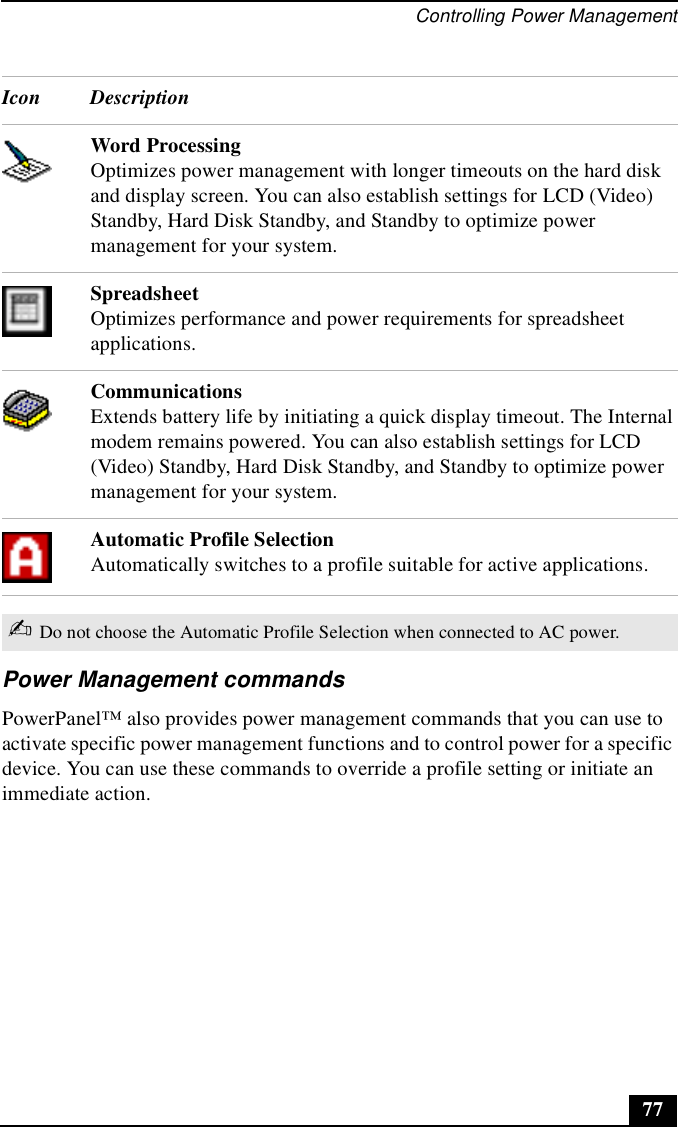 Controlling Power Management77Power Management commandsPowerPanel™ also provides power management commands that you can use to activate specific power management functions and to control power for a specific device. You can use these commands to override a profile setting or initiate an immediate action.Word Processing Optimizes power management with longer timeouts on the hard disk and display screen. You can also establish settings for LCD (Video) Standby, Hard Disk Standby, and Standby to optimize power management for your system.SpreadsheetOptimizes performance and power requirements for spreadsheet applications.CommunicationsExtends battery life by initiating a quick display timeout. The Internal modem remains powered. You can also establish settings for LCD (Video) Standby, Hard Disk Standby, and Standby to optimize power management for your system.Automatic Profile SelectionAutomatically switches to a profile suitable for active applications.✍Do not choose the Automatic Profile Selection when connected to AC power. Icon Description