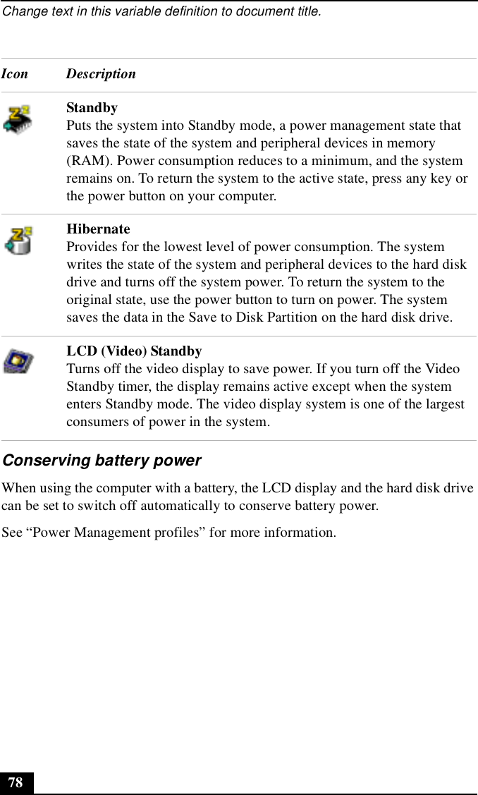 Change text in this variable definition to document title.78Conserving battery powerWhen using the computer with a battery, the LCD display and the hard disk drive can be set to switch off automatically to conserve battery power.See “Power Management profiles” for more information. Icon DescriptionStandbyPuts the system into Standby mode, a power management state that saves the state of the system and peripheral devices in memory (RAM). Power consumption reduces to a minimum, and the system remains on. To return the system to the active state, press any key or the power button on your computer.HibernateProvides for the lowest level of power consumption. The system writes the state of the system and peripheral devices to the hard disk drive and turns off the system power. To return the system to the original state, use the power button to turn on power. The system saves the data in the Save to Disk Partition on the hard disk drive.LCD (Video) StandbyTurns off the video display to save power. If you turn off the Video Standby timer, the display remains active except when the system enters Standby mode. The video display system is one of the largest consumers of power in the system.