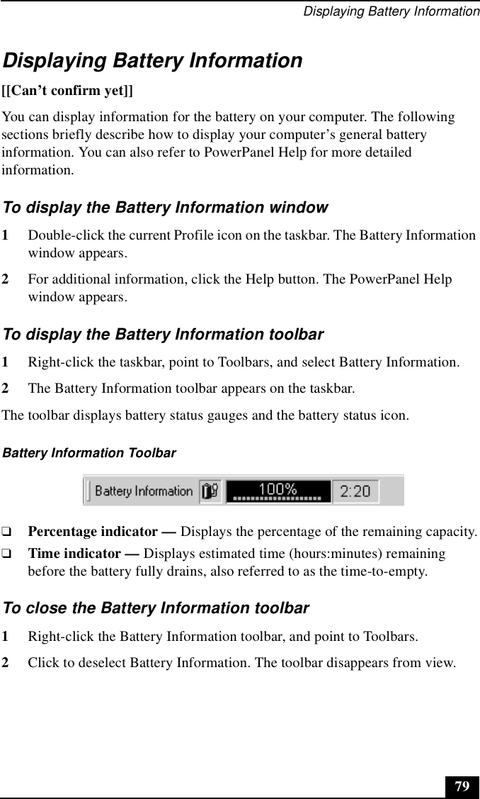 Displaying Battery Information79Displaying Battery Information[[Can’t confirm yet]]You can display information for the battery on your computer. The following sections briefly describe how to display your computer’s general battery information. You can also refer to PowerPanel Help for more detailed information.To display the Battery Information window1Double-click the current Profile icon on the taskbar. The Battery Information window appears.2For additional information, click the Help button. The PowerPanel Help window appears.To display the Battery Information toolbar1Right-click the taskbar, point to Toolbars, and select Battery Information.2The Battery Information toolbar appears on the taskbar. The toolbar displays battery status gauges and the battery status icon.❑Percentage indicator — Displays the percentage of the remaining capacity.❑Time indicator — Displays estimated time (hours:minutes) remaining before the battery fully drains, also referred to as the time-to-empty.To close the Battery Information toolbar1Right-click the Battery Information toolbar, and point to Toolbars.2Click to deselect Battery Information. The toolbar disappears from view.Battery Information Toolbar