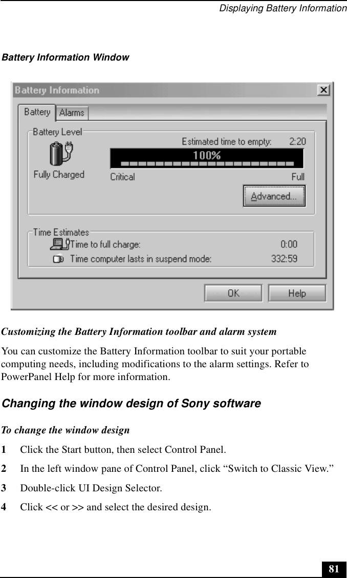 Displaying Battery Information81Customizing the Battery Information toolbar and alarm systemYou can customize the Battery Information toolbar to suit your portable computing needs, including modifications to the alarm settings. Refer to PowerPanel Help for more information.Changing the window design of Sony softwareTo change the window design1Click the Start button, then select Control Panel. 2In the left window pane of Control Panel, click “Switch to Classic View.” 3Double-click UI Design Selector. 4Click &lt;&lt; or &gt;&gt; and select the desired design. Battery Information Window