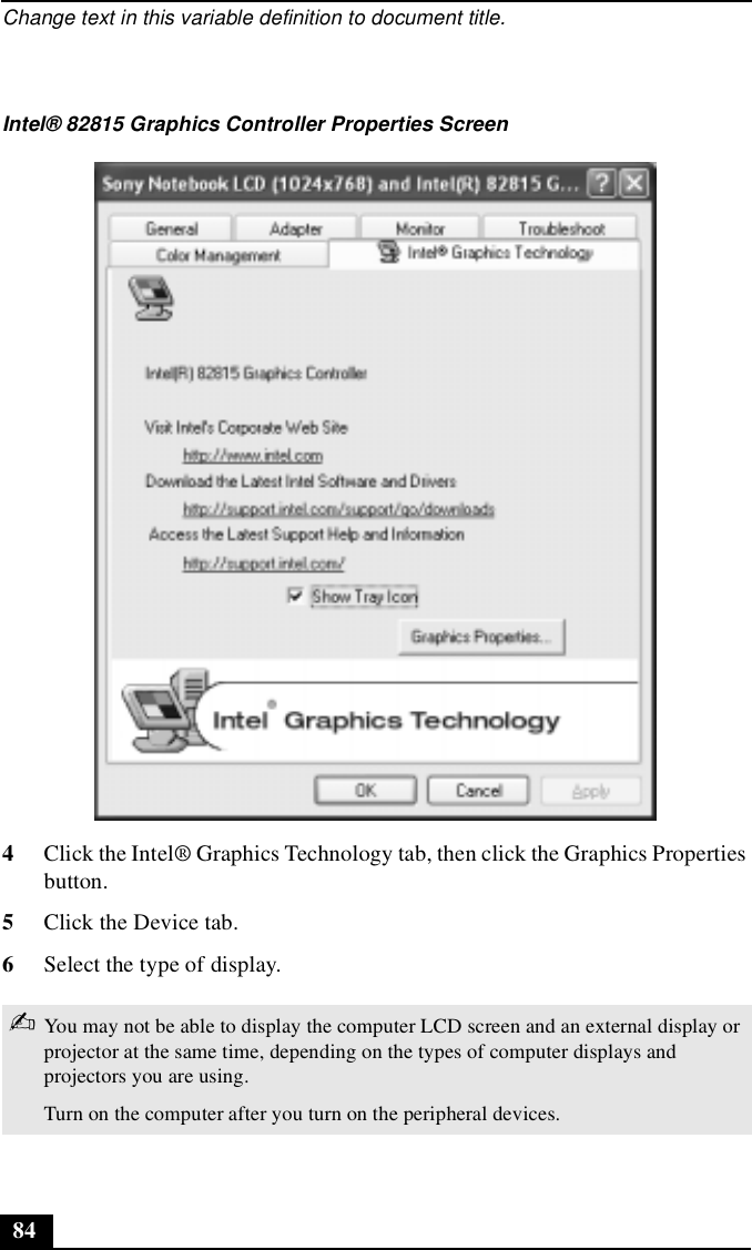 Change text in this variable definition to document title.844Click the Intel® Graphics Technology tab, then click the Graphics Properties button. 5Click the Device tab.6Select the type of display. Intel® 82815 Graphics Controller Properties Screen✍You may not be able to display the computer LCD screen and an external display or projector at the same time, depending on the types of computer displays and projectors you are using.Turn on the computer after you turn on the peripheral devices.