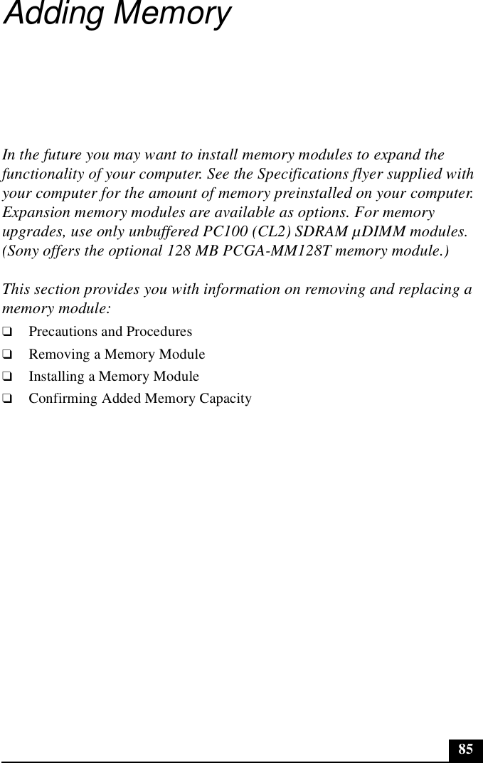 85Adding MemoryIn the future you may want to install memory modules to expand the functionality of your computer. See the Specifications flyer supplied with your computer for the amount of memory preinstalled on your computer. Expansion memory modules are available as options. For memory upgrades, use only unbuffered PC100 (CL2) SDRAM µDIMM modules.(Sony offers the optional 128 MB PCGA-MM128T memory module.)This section provides you with information on removing and replacing a memory module:❑Precautions and Procedures❑Removing a Memory Module❑Installing a Memory Module❑Confirming Added Memory Capacity
