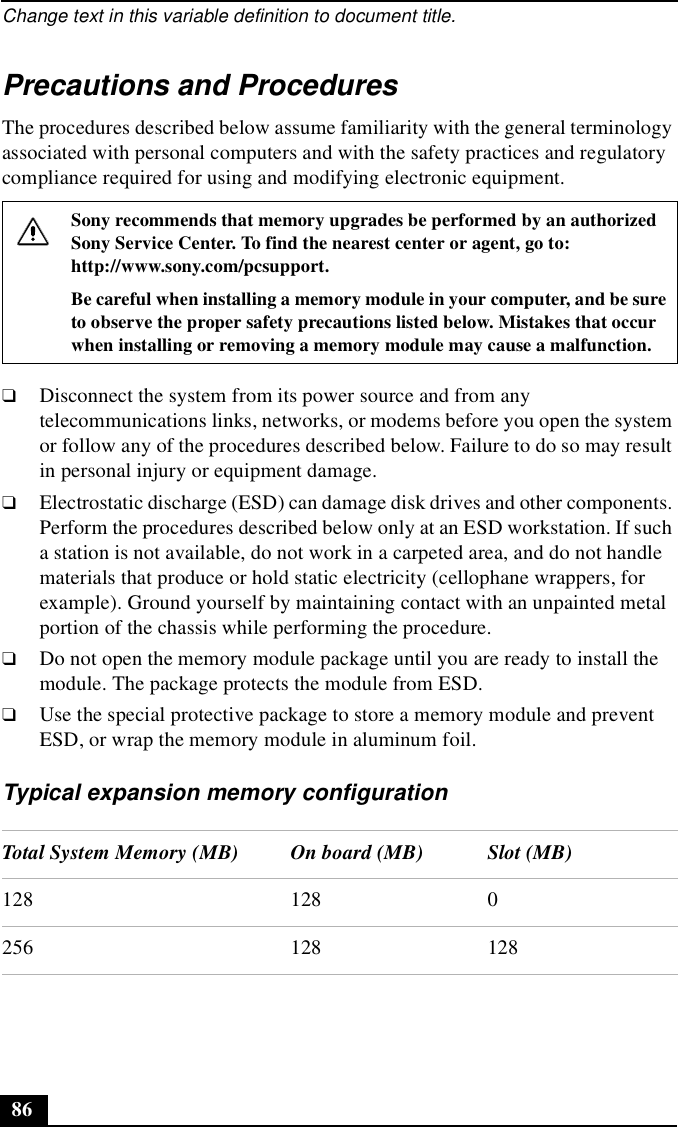 Change text in this variable definition to document title.86Precautions and ProceduresThe procedures described below assume familiarity with the general terminology associated with personal computers and with the safety practices and regulatory compliance required for using and modifying electronic equipment.❑Disconnect the system from its power source and from any telecommunications links, networks, or modems before you open the system or follow any of the procedures described below. Failure to do so may result in personal injury or equipment damage.❑Electrostatic discharge (ESD) can damage disk drives and other components. Perform the procedures described below only at an ESD workstation. If such a station is not available, do not work in a carpeted area, and do not handle materials that produce or hold static electricity (cellophane wrappers, for example). Ground yourself by maintaining contact with an unpainted metal portion of the chassis while performing the procedure.❑Do not open the memory module package until you are ready to install the module. The package protects the module from ESD.❑Use the special protective package to store a memory module and prevent ESD, or wrap the memory module in aluminum foil.Typical expansion memory configurationSony recommends that memory upgrades be performed by an authorized Sony Service Center. To find the nearest center or agent, go to:http://www.sony.com/pcsupport.Be careful when installing a memory module in your computer, and be sure to observe the proper safety precautions listed below. Mistakes that occur when installing or removing a memory module may cause a malfunction. Total System Memory (MB) On board (MB) Slot (MB)128 128 0256 128 128