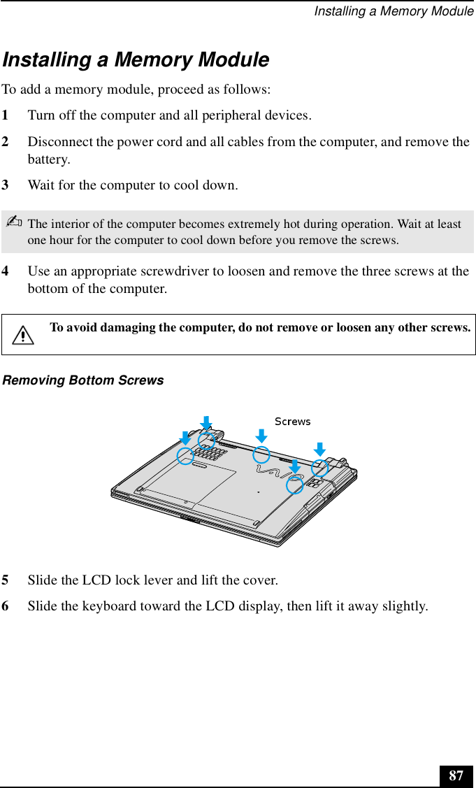 Installing a Memory Module87Installing a Memory ModuleTo add a memory module, proceed as follows:1Turn off the computer and all peripheral devices. 2Disconnect the power cord and all cables from the computer, and remove the battery.3Wait for the computer to cool down.4Use an appropriate screwdriver to loosen and remove the three screws at the bottom of the computer.5Slide the LCD lock lever and lift the cover. 6Slide the keyboard toward the LCD display, then lift it away slightly. ✍The interior of the computer becomes extremely hot during operation. Wait at least one hour for the computer to cool down before you remove the screws.To avoid damaging the computer, do not remove or loosen any other screws.Removing Bottom Screws