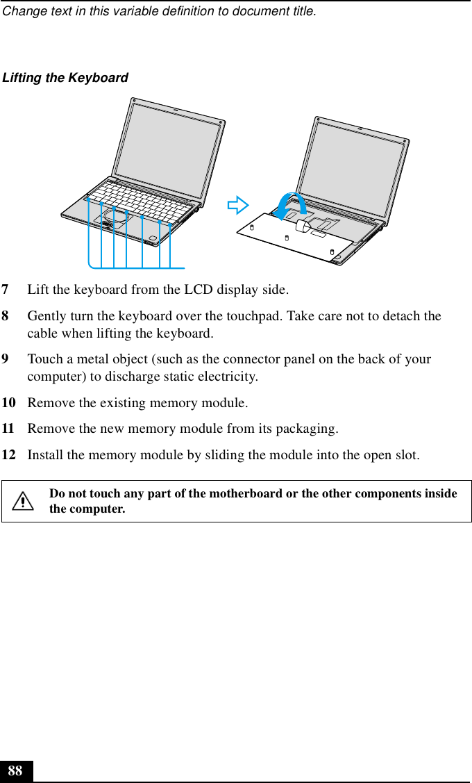 Change text in this variable definition to document title.887Lift the keyboard from the LCD display side.8Gently turn the keyboard over the touchpad. Take care not to detach the cable when lifting the keyboard.9Touch a metal object (such as the connector panel on the back of your computer) to discharge static electricity.10 Remove the existing memory module.11 Remove the new memory module from its packaging.12 Install the memory module by sliding the module into the open slot.Lifting the KeyboardDo not touch any part of the motherboard or the other components inside the computer.